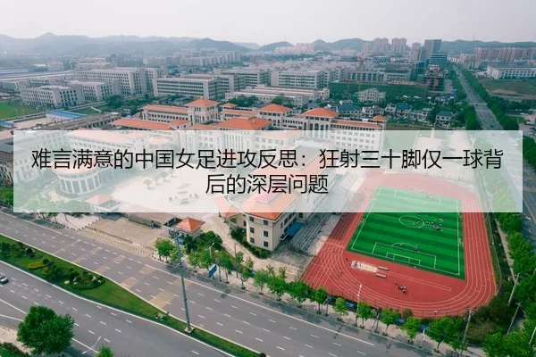 难言满意的中国女足进攻反思：狂射三十脚仅一球背后的深层问题